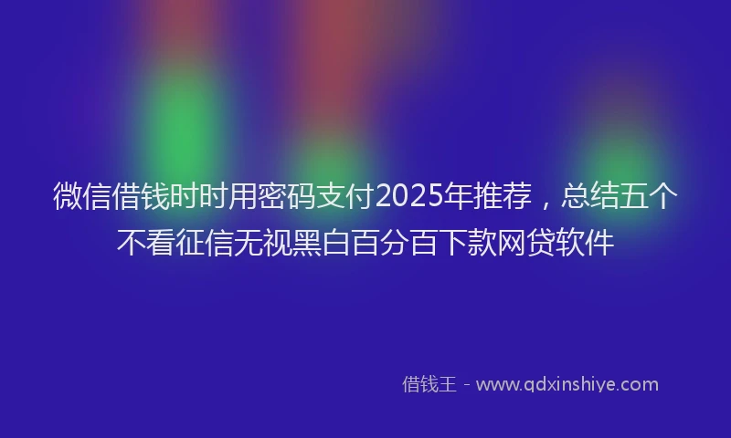 微信借钱时时用密码支付2025年推荐，总结五个不看征信无视黑白百分百下款网贷软件