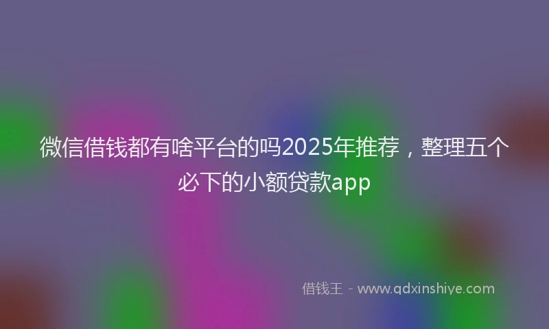 微信借钱都有啥平台的吗2025年推荐，整理五个必下的小额贷款app