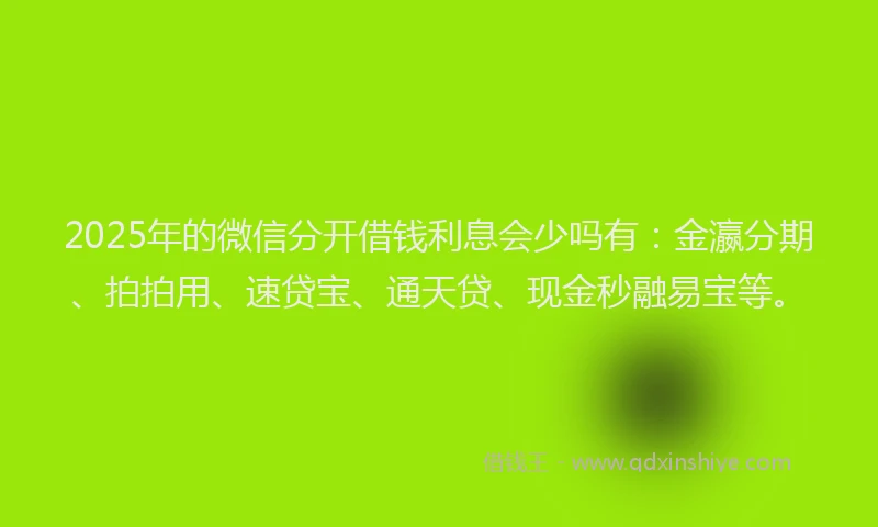 2025年的微信分开借钱利息会少吗有：金瀛分期、拍拍用、速贷宝、通天贷、现金秒融易宝等。