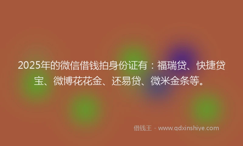 2025年的微信借钱拍身份证有：福瑞贷、快捷贷宝、微博花花金、还易贷、微米金条等。
