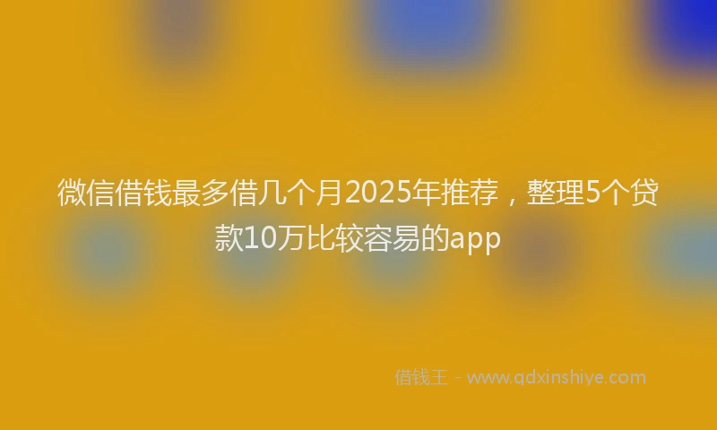 微信借钱最多借几个月2025年推荐，整理5个贷款10万比较容易的app