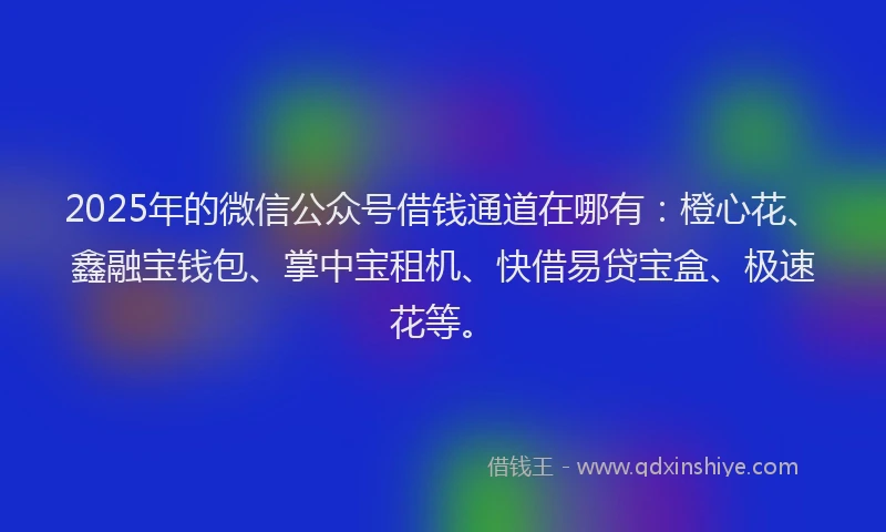 2025年的微信公众号借钱通道在哪有：橙心花、鑫融宝钱包、掌中宝租机、快借易贷宝盒、极速花等。