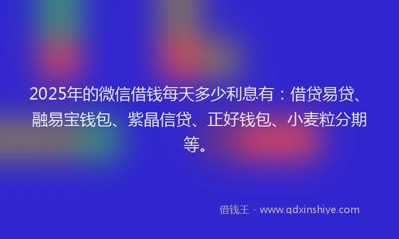2025年的微信借钱每天多少利息有：借贷易贷、融易宝钱包、紫晶信贷、正好钱包、小麦粒分期等。