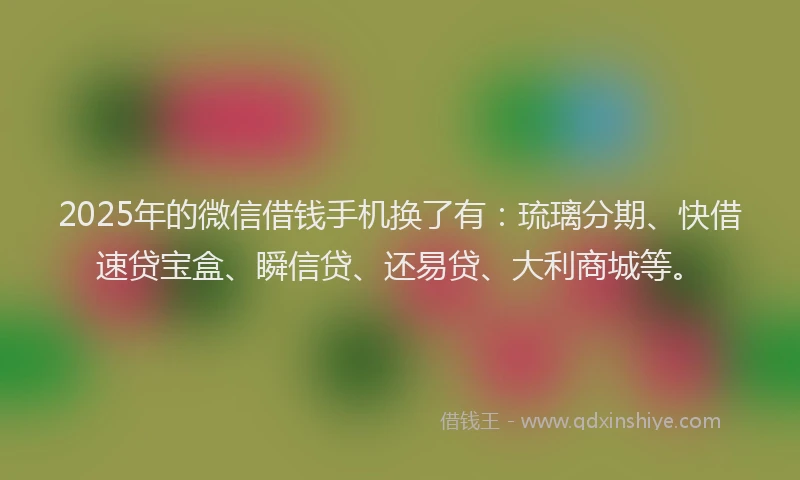 2025年的微信借钱手机换了有：琉璃分期、快借速贷宝盒、瞬信贷、还易贷、大利商城等。