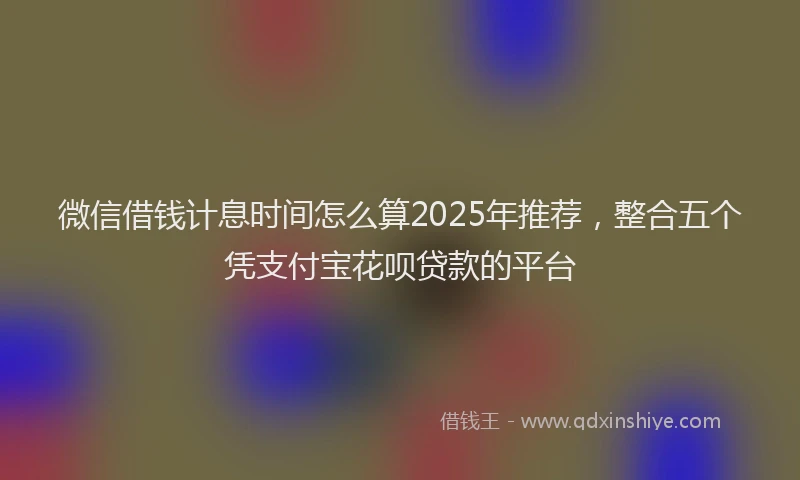 微信借钱计息时间怎么算2025年推荐，整合五个凭支付宝花呗贷款的平台