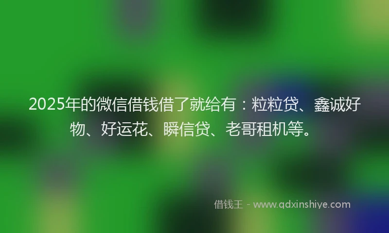 2025年的微信借钱借了就给有：粒粒贷、鑫诚好物、好运花、瞬信贷、老哥租机等。