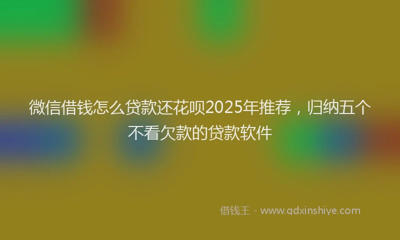 微信借钱怎么贷款还花呗2025年推荐，归纳五个不看欠款的贷款软件