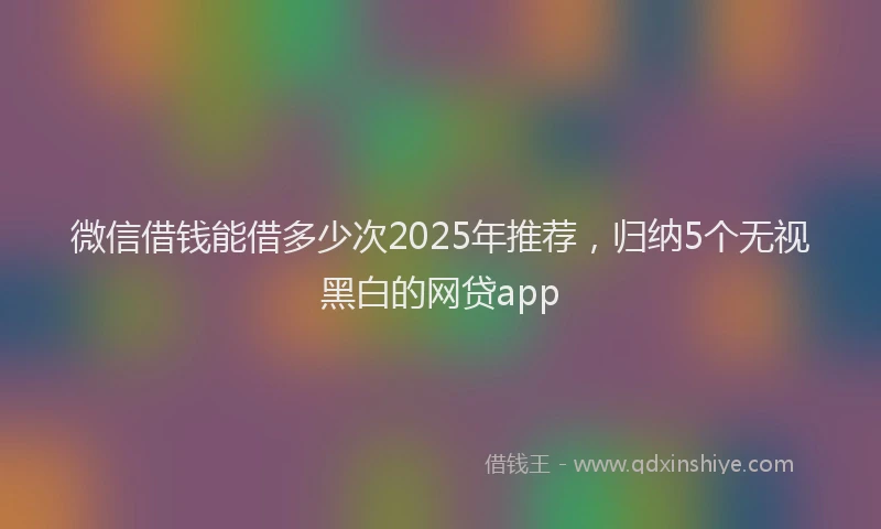微信借钱能借多少次2025年推荐，归纳5个无视黑白的网贷app