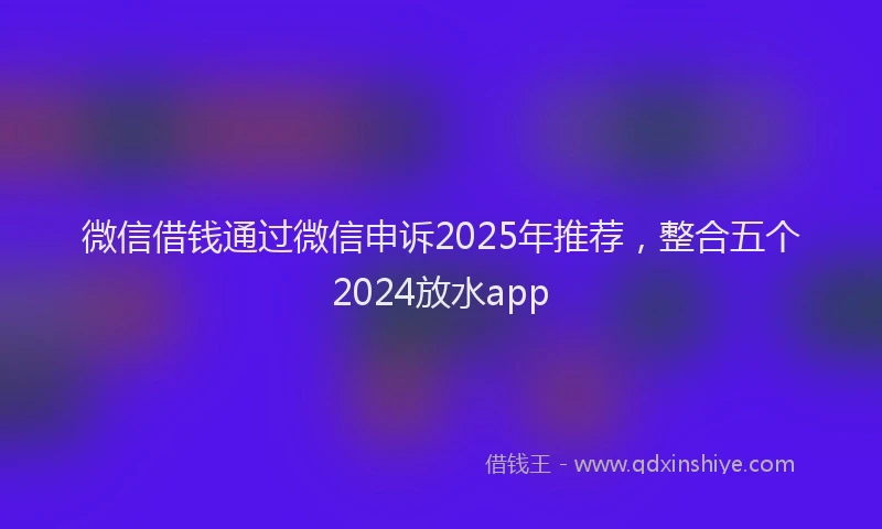 微信借钱通过微信申诉2025年推荐，整合五个2024放水app
