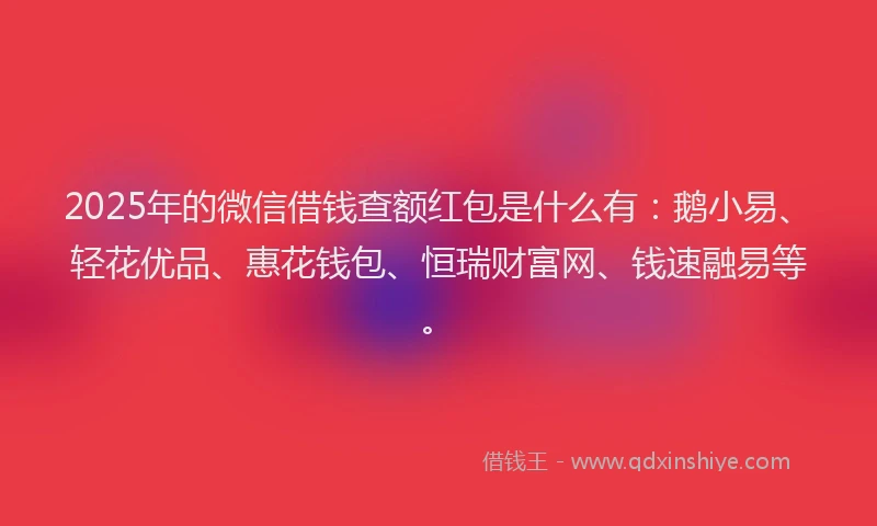 2025年的微信借钱查额红包是什么有：鹅小易、轻花优品、惠花钱包、恒瑞财富网、钱速融易等。