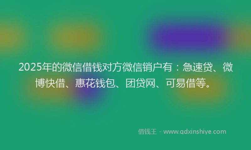 2025年的微信借钱对方微信销户有：急速贷、微博快借、惠花钱包、团贷网、可易借等。