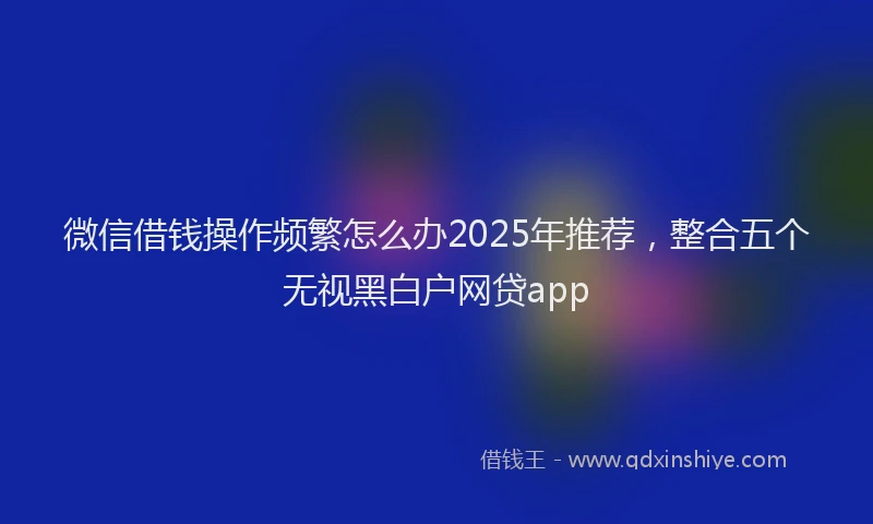 微信借钱操作频繁怎么办2025年推荐，整合五个无视黑白户网贷app