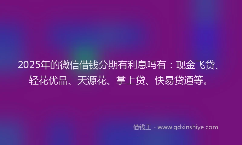 2025年的微信借钱分期有利息吗有：现金飞贷、轻花优品、天源花、掌上贷、快易贷通等。