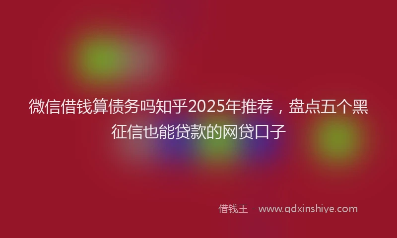 微信借钱算债务吗知乎2025年推荐，盘点五个黑征信也能贷款的网贷口子