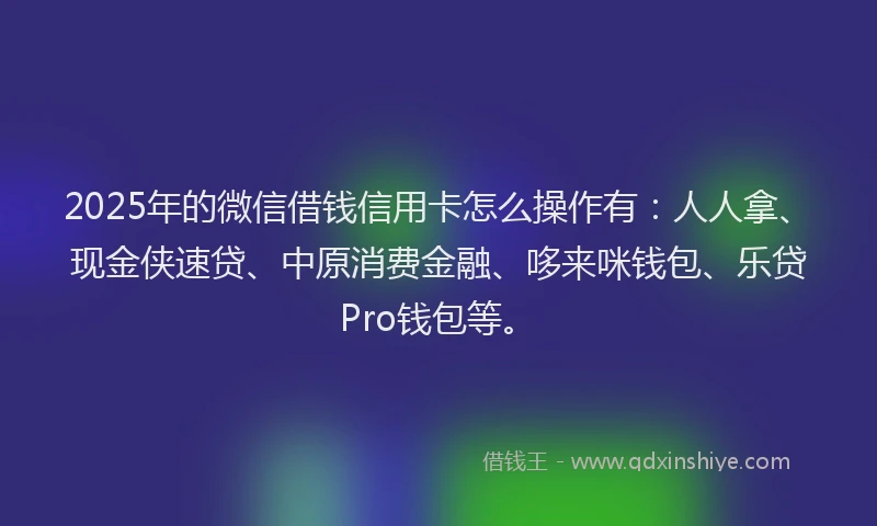 2025年的微信借钱信用卡怎么操作有：人人拿、现金侠速贷、中原消费金融、哆来咪钱包、乐贷Pro钱包等。
