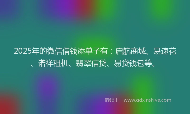 2025年的微信借钱添单子有：启航商城、易速花、诺祥租机、翡翠信贷、易贷钱包等。