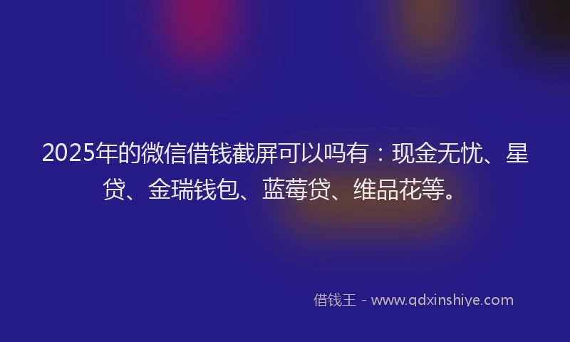 2025年的微信借钱截屏可以吗有：现金无忧、星贷、金瑞钱包、蓝莓贷、维品花等。