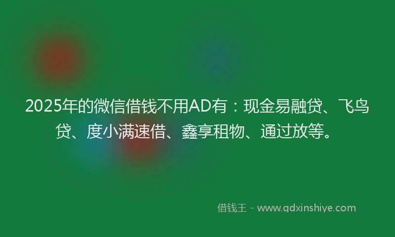 2025年的微信借钱不用AD有：现金易融贷、飞鸟贷、度小满速借、鑫享租物、通过放等。
