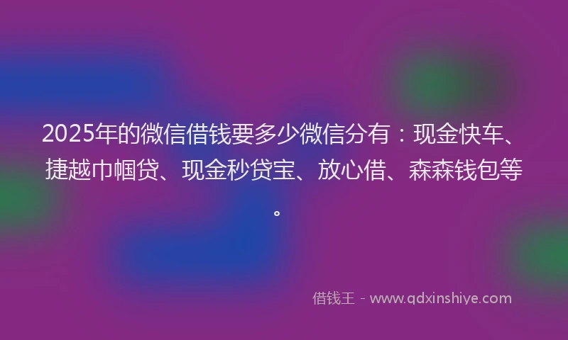 2025年的微信借钱要多少微信分有：现金快车、捷越巾帼贷、现金秒贷宝、放心借、森森钱包等。