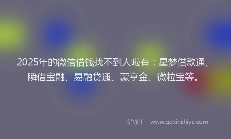 2025年的微信借钱找不到人啦有：星梦借款通、瞬借宝融、易融贷通、蒙享金、微粒宝等。