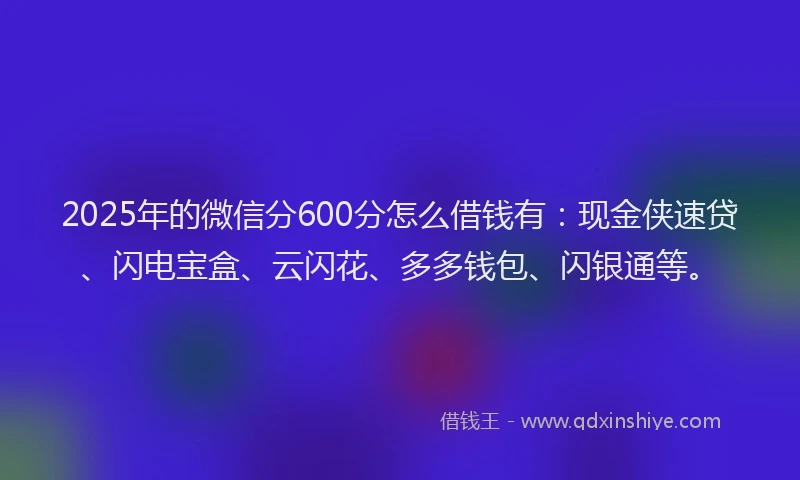 2025年的微信分600分怎么借钱有：现金侠速贷、闪电宝盒、云闪花、多多钱包、闪银通等。