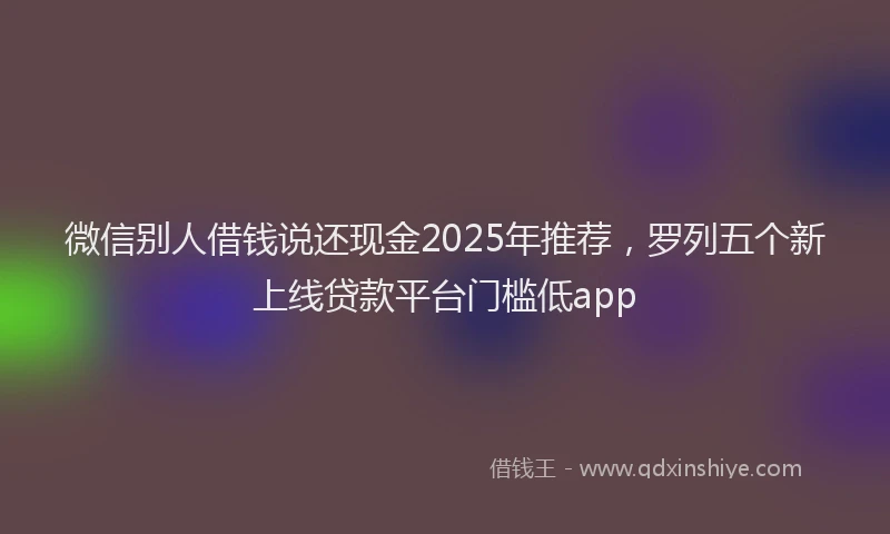 微信别人借钱说还现金2025年推荐，罗列五个新上线贷款平台门槛低app