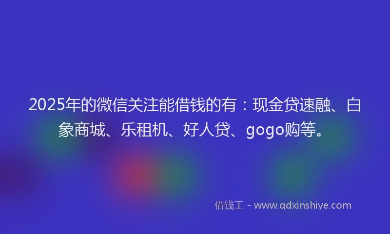 2025年的微信关注能借钱的有：现金贷速融、白象商城、乐租机、好人贷、gogo购等。