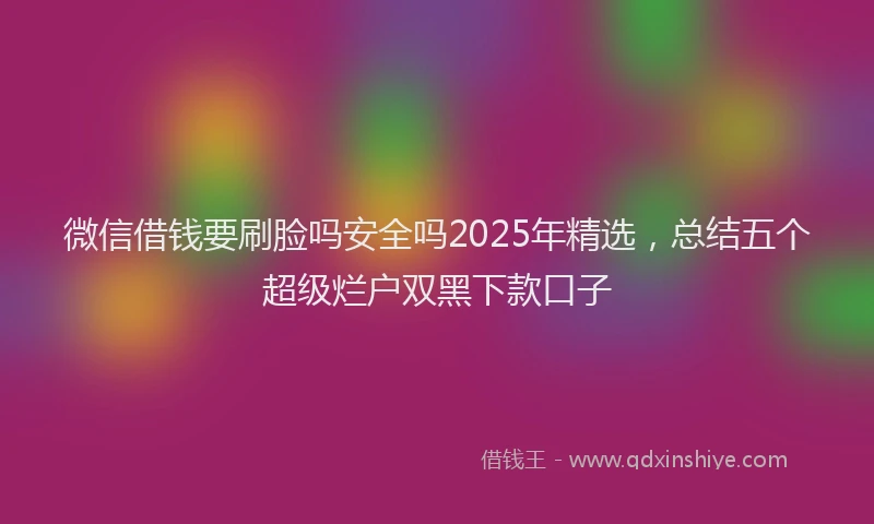 微信借钱要刷脸吗安全吗2025年精选，总结五个超级烂户双黑下款口子