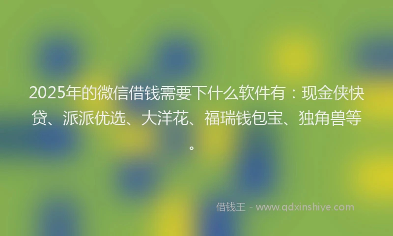2025年的微信借钱需要下什么软件有：现金侠快贷、派派优选、大洋花、福瑞钱包宝、独角兽等。