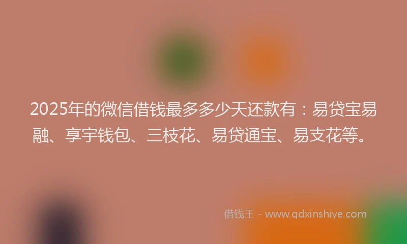 2025年的微信借钱最多多少天还款有：易贷宝易融、享宇钱包、三枝花、易贷通宝、易支花等。