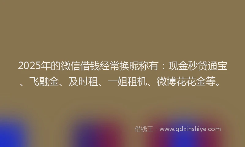2025年的微信借钱经常换昵称有：现金秒贷通宝、飞融金、及时租、一姐租机、微博花花金等。