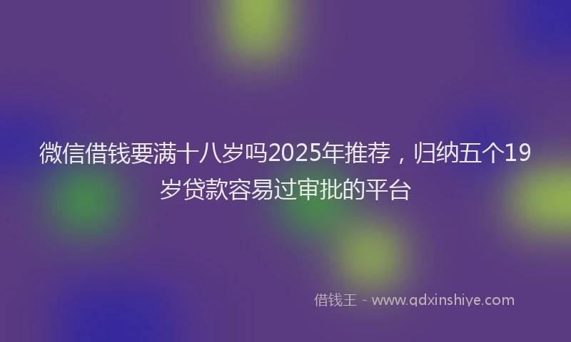 微信借钱要满十八岁吗2025年推荐，归纳五个19岁贷款容易过审批的平台