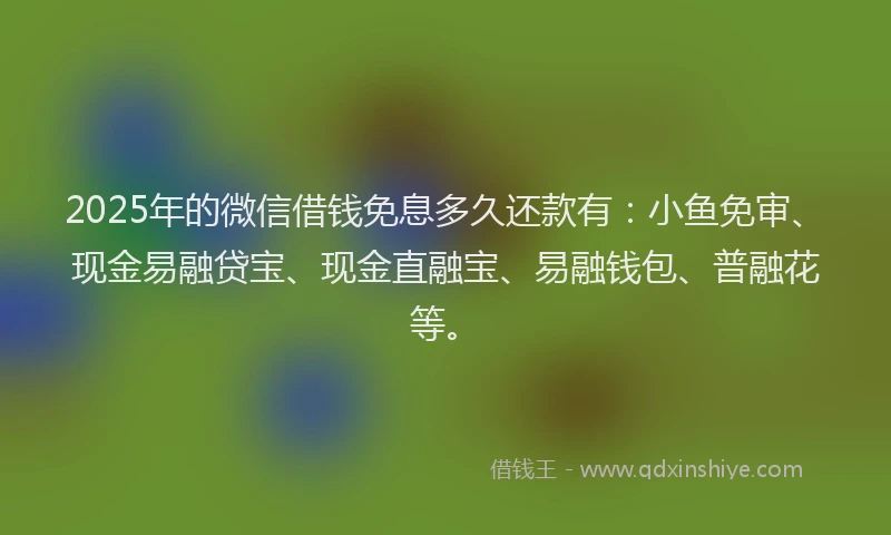 2025年的微信借钱免息多久还款有：小鱼免审、现金易融贷宝、现金直融宝、易融钱包、普融花等。