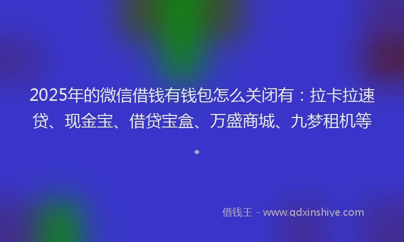 2025年的微信借钱有钱包怎么关闭有：拉卡拉速贷、现金宝、借贷宝盒、万盛商城、九梦租机等。