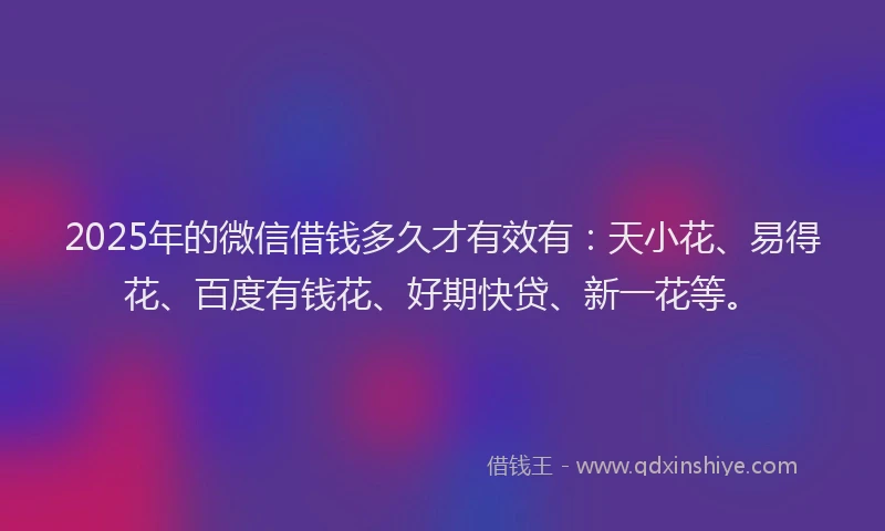 2025年的微信借钱多久才有效有：天小花、易得花、百度有钱花、好期快贷、新一花等。