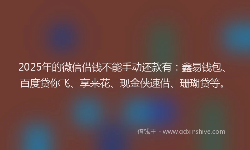 2025年的微信借钱不能手动还款有：鑫易钱包、百度贷你飞、享来花、现金侠速借、珊瑚贷等。