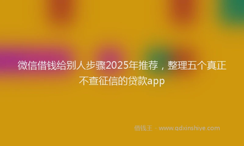 微信借钱给别人步骤2025年推荐，整理五个真正不查征信的贷款app