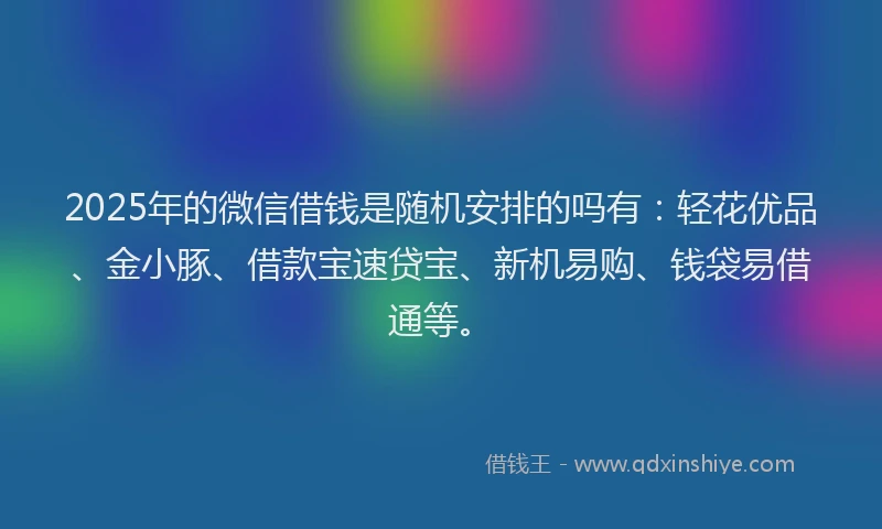 2025年的微信借钱是随机安排的吗有：轻花优品、金小豚、借款宝速贷宝、新机易购、钱袋易借通等。