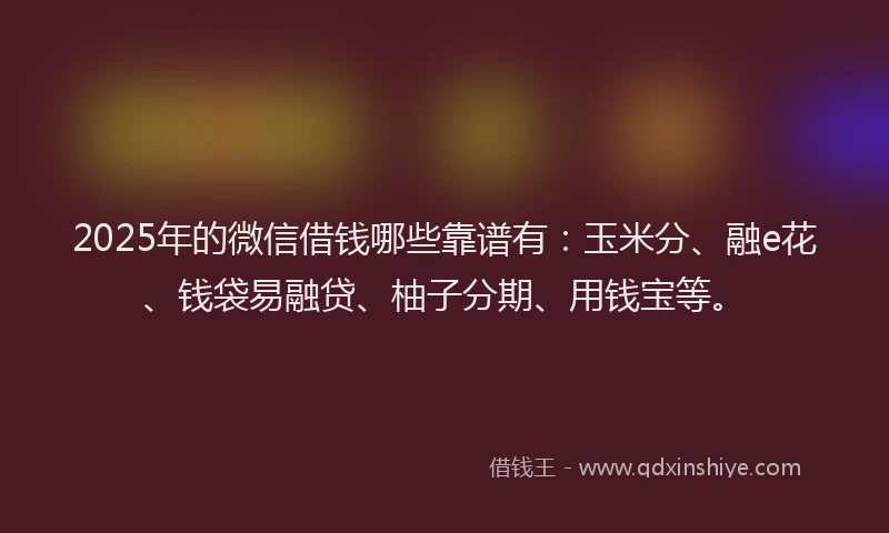 2025年的微信借钱哪些靠谱有：玉米分、融e花、钱袋易融贷、柚子分期、用钱宝等。