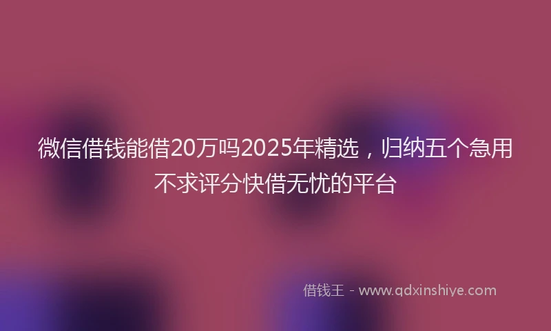 微信借钱能借20万吗2025年精选，归纳五个急用不求评分快借无忧的平台