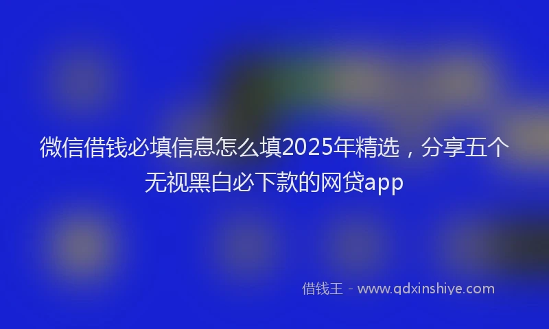 微信借钱必填信息怎么填2025年精选，分享五个无视黑白必下款的网贷app