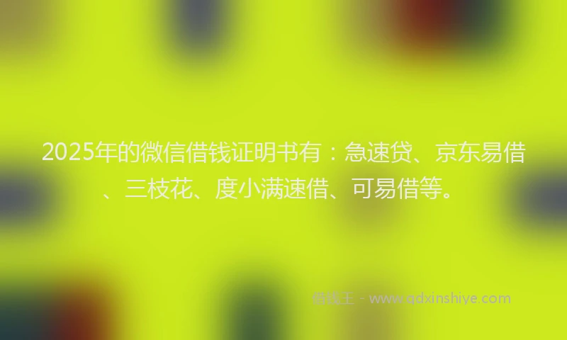 2025年的微信借钱证明书有：急速贷、京东易借、三枝花、度小满速借、可易借等。