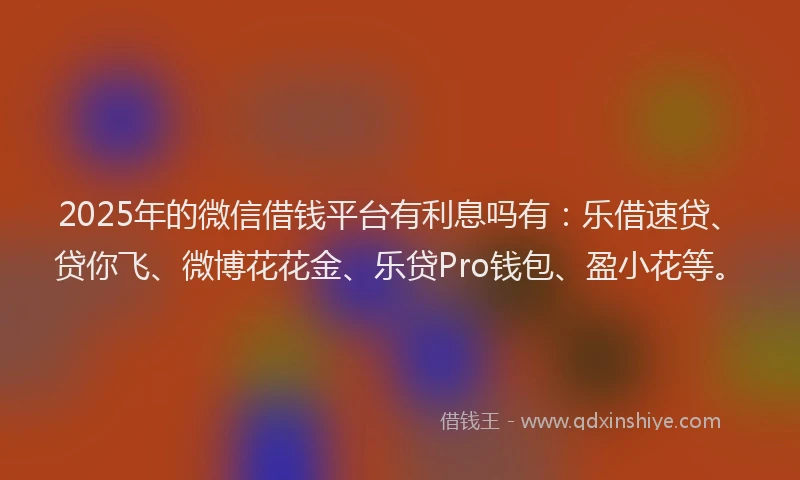 2025年的微信借钱平台有利息吗有：乐借速贷、贷你飞、微博花花金、乐贷Pro钱包、盈小花等。