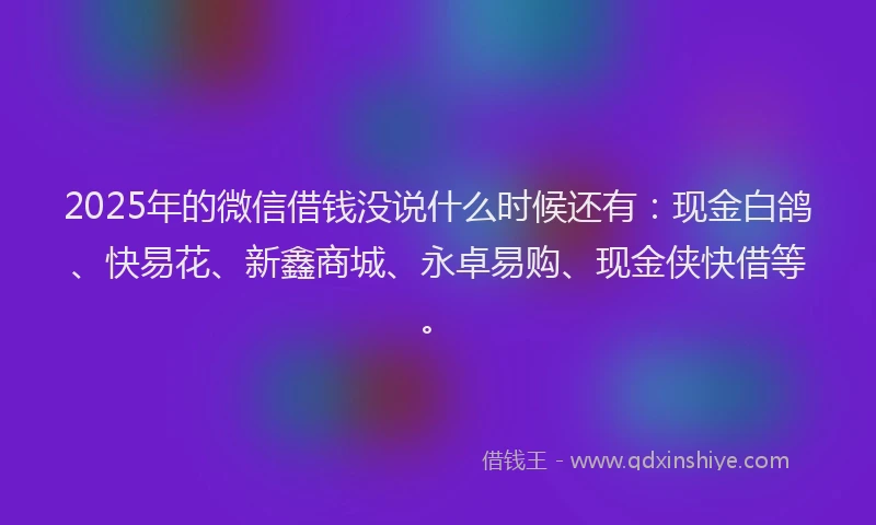 2025年的微信借钱没说什么时候还有：现金白鸽、快易花、新鑫商城、永卓易购、现金侠快借等。