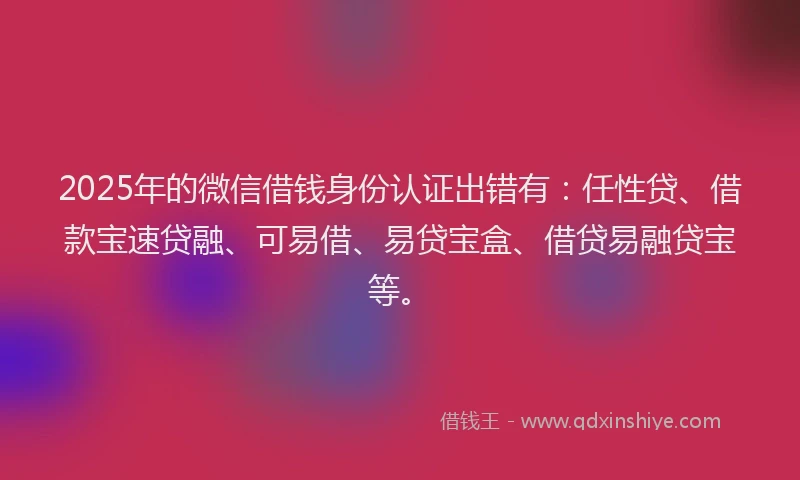 2025年的微信借钱身份认证出错有：任性贷、借款宝速贷融、可易借、易贷宝盒、借贷易融贷宝等。