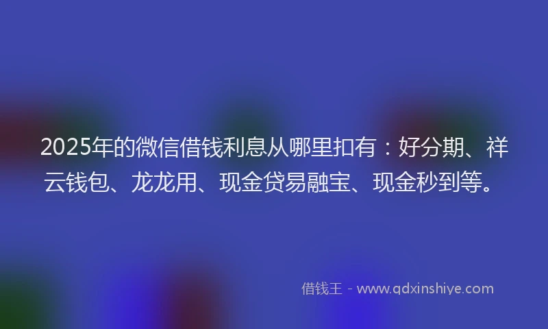 2025年的微信借钱利息从哪里扣有：好分期、祥云钱包、龙龙用、现金贷易融宝、现金秒到等。