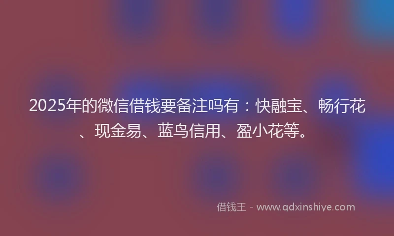 2025年的微信借钱要备注吗有：快融宝、畅行花、现金易、蓝鸟信用、盈小花等。