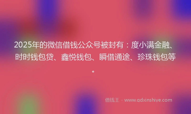 2025年的微信借钱公众号被封有：度小满金融、时时钱包贷、鑫悦钱包、瞬借通途、珍珠钱包等。