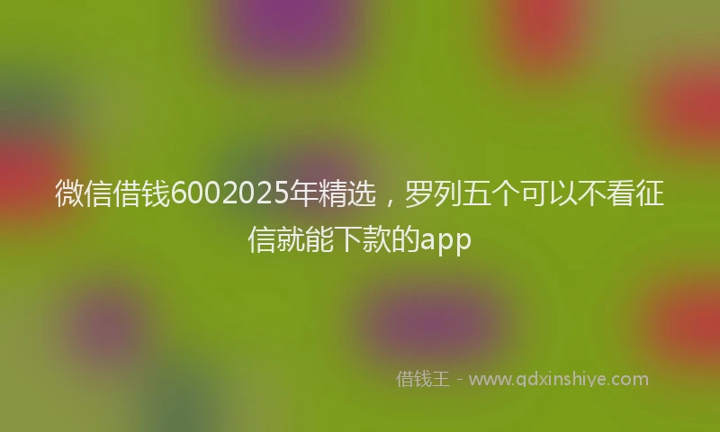 微信借钱6002025年精选，罗列五个可以不看征信就能下款的app