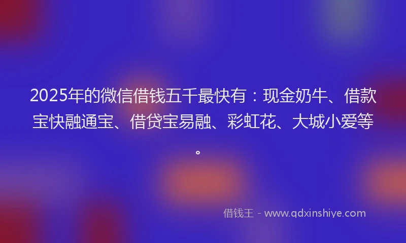 2025年的微信借钱五千最快有：现金奶牛、借款宝快融通宝、借贷宝易融、彩虹花、大城小爱等。